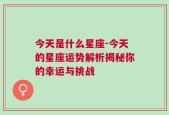 今天是什么星座-今天的星座运势解析揭秘你的幸运与挑战