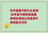 白羊座最不配什么星座-白羊座与哪些星座最难相处揭秘让你意想不到的配对分析