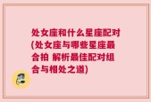 处女座和什么星座配对(处女座与哪些星座最合拍 解析最佳配对组合与相处之道)