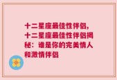 十二星座最佳性伴侣,十二星座最佳性伴侣揭秘：谁是你的完美情人和激情伴侣
