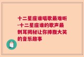 十二星座谁唱歌最难听-十二星座谁的歌声最刺耳揭秘让你捧腹大笑的音乐趣事