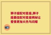 狮子座配对星座,狮子座最佳配对星座揭秘让爱情更加火热与闪耀