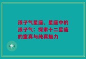 孩子气星座、星座中的孩子气：探索十二星座的童真与纯真魅力