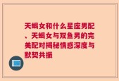 天蝎女和什么星座男配、天蝎女与双鱼男的完美配对揭秘情感深度与默契共振