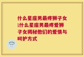 什么星座男最疼狮子女;什么星座男最疼爱狮子女揭秘他们的爱情与呵护方式