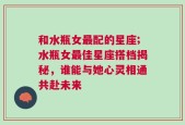 和水瓶女最配的星座;水瓶女最佳星座搭档揭秘，谁能与她心灵相通共赴未来