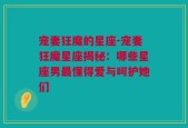 宠妻狂魔的星座-宠妻狂魔星座揭秘：哪些星座男最懂得爱与呵护她们