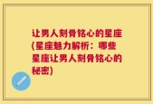 让男人刻骨铭心的星座(星座魅力解析：哪些星座让男人刻骨铭心的秘密)