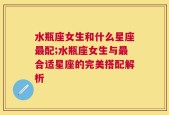 水瓶座女生和什么星座最配;水瓶座女生与最合适星座的完美搭配解析