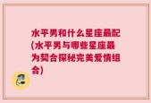 水平男和什么星座最配(水平男与哪些星座最为契合探秘完美爱情组合)