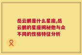 岳云鹏是什么星座,岳云鹏的星座揭秘他与众不同的性格特征分析