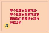 哪个星座女生最难追-哪个星座女生最难追求揭秘她们的爱情心理与特征分析