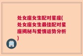 处女座女生配对星座(处女座女生最佳配对星座揭秘与爱情运势分析)
