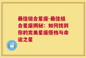 最佳组合星座-最佳组合星座揭秘：如何找到你的完美星座搭档与命运之星