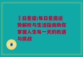 毎日星座;每日星座运势解析与生活指南助你掌握人生每一天的机遇与挑战