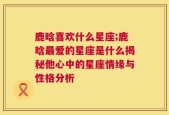 鹿晗喜欢什么星座;鹿晗最爱的星座是什么揭秘他心中的星座情缘与性格分析