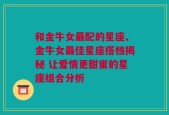 和金牛女最配的星座、金牛女最佳星座搭档揭秘 让爱情更甜蜜的星座组合分析