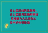 什么星座的男生最帅_什么星座男生最帅揭秘 星座魅力大比拼你心目中的帅哥是谁