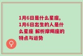 1月6日是什么星座,1月6日出生的人是什么星座 解析摩羯座的特点与运势