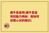 最牛星座男(最牛星座男的魅力揭秘：他如何征服心仪的她们)