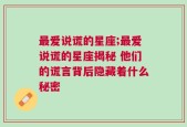 最爱说谎的星座;最爱说谎的星座揭秘 他们的谎言背后隐藏着什么秘密