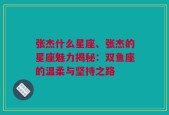 张杰什么星座、张杰的星座魅力揭秘：双鱼座的温柔与坚持之路