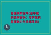 星座锁屏金牛(金牛座的锁屏密码：守护你的星座魅力与幸福生活)