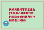 天蝎男最稀罕的星座女(天蝎男心目中最珍贵的星座女她的魅力与神秘吸引力揭秘)
