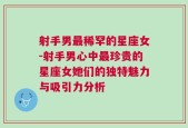 射手男最稀罕的星座女-射手男心中最珍贵的星座女她们的独特魅力与吸引力分析