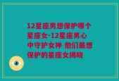 12星座男想保护哪个星座女-12星座男心中守护女神 他们最想保护的星座女揭晓