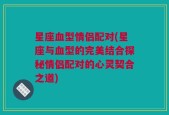 星座血型情侣配对(星座与血型的完美结合探秘情侣配对的心灵契合之道)