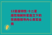 12星座特性-十二星座性格解析星座之下的你我他探寻内心真实自我