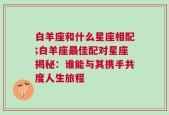 白羊座和什么星座相配;白羊座最佳配对星座揭秘：谁能与其携手共度人生旅程