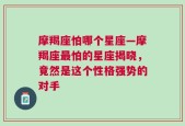 摩羯座怕哪个星座—摩羯座最怕的星座揭晓，竟然是这个性格强势的对手