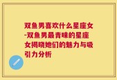 双鱼男喜欢什么星座女-双鱼男最青睐的星座女揭晓她们的魅力与吸引力分析