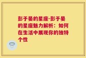 彭于晏的星座-彭于晏的星座魅力解析：如何在生活中展现你的独特个性