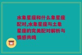 水象星座和什么象星座配对,水象星座与土象星座的完美配对解析与情感共鸣