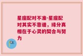 星座配对不准-星座配对其实不靠谱，缘分真相在于心灵的契合与努力