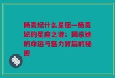 杨贵妃什么星座—杨贵妃的星座之谜：揭示她的命运与魅力背后的秘密