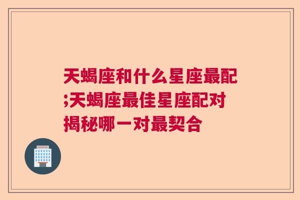 天蝎座和什么星座最配;天蝎座最佳星座配对揭秘哪一对最契合