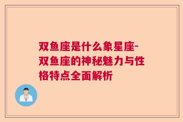 双鱼座是什么象星座-双鱼座的神秘魅力与性格特点全面解析