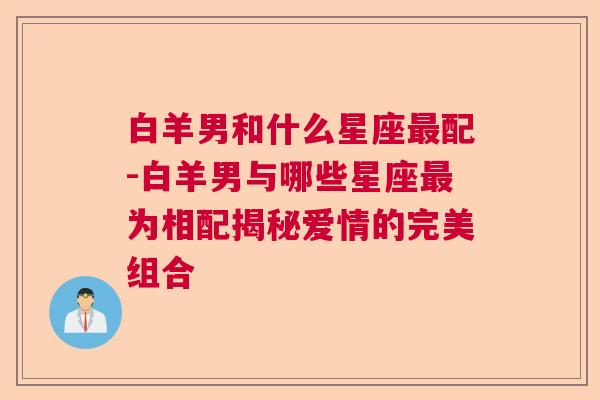 白羊男和什么星座最配-白羊男与哪些星座最为相配揭秘爱情的完美组合