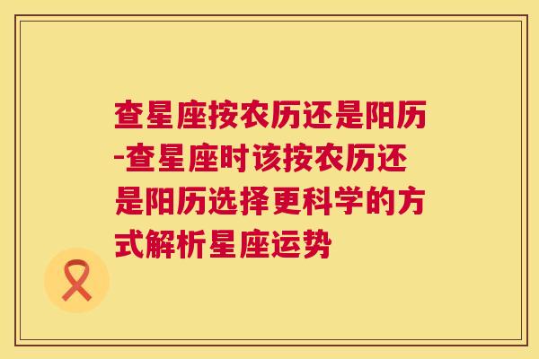 查星座按农历还是阳历-查星座时该按农历还是阳历选择更科学的方式解析星座运势