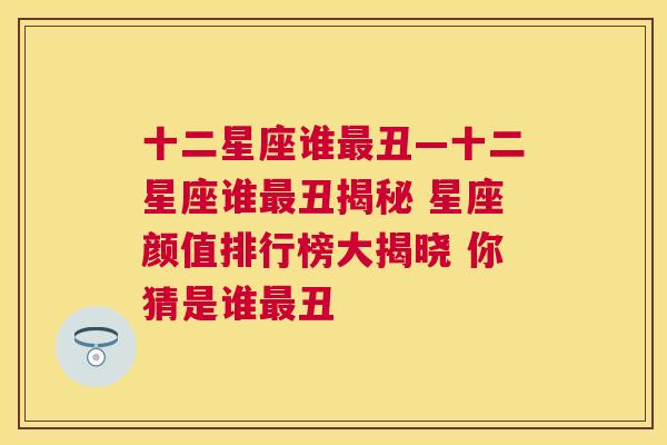 十二星座谁最丑—十二星座谁最丑揭秘 星座颜值排行榜大揭晓 你猜是谁最丑