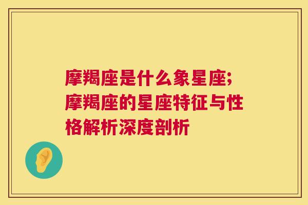 摩羯座是什么象星座;摩羯座的星座特征与性格解析深度剖析