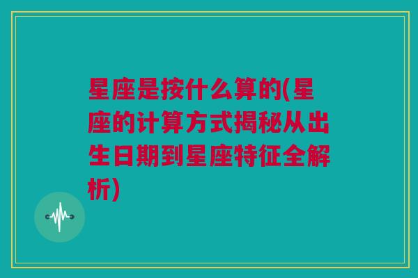 星座是按什么算的(星座的计算方式揭秘从出生日期到星座特征全解析)