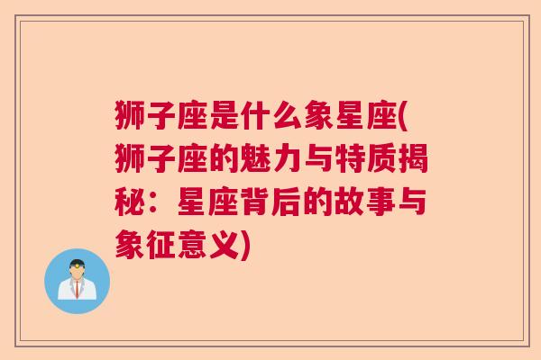 狮子座是什么象星座(狮子座的魅力与特质揭秘：星座背后的故事与象征意义)