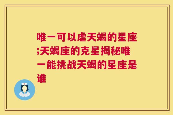 唯一可以虐天蝎的星座;天蝎座的克星揭秘唯一能挑战天蝎的星座是谁