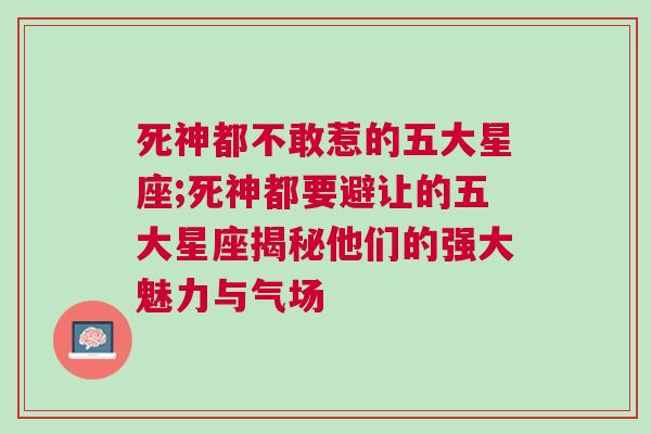 死神都不敢惹的五大星座;死神都要避让的五大星座揭秘他们的强大魅力与气场