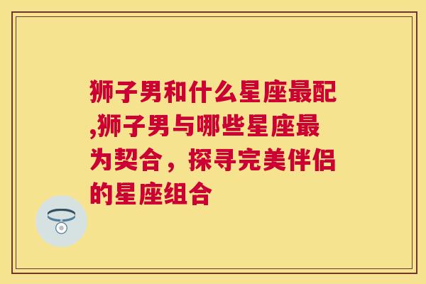 狮子男和什么星座最配,狮子男与哪些星座最为契合，探寻完美伴侣的星座组合